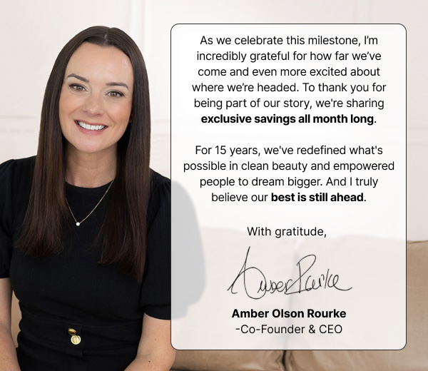 As we celebrate this milestone, I'm&nbsp;filled with gratitude for where&nbsp;we've&nbsp;been&nbsp;and even more excitement for where&nbsp;we're&nbsp;headed. Fifteen years have proven what's possible when science, passion, and people come together. And I&nbsp;truly believe&nbsp;the best is yet to come.&nbsp;  That's&nbsp;why&nbsp;I'm&nbsp;so excited to kick off our anniversary celebration with exclusive savings all month long!&nbsp;